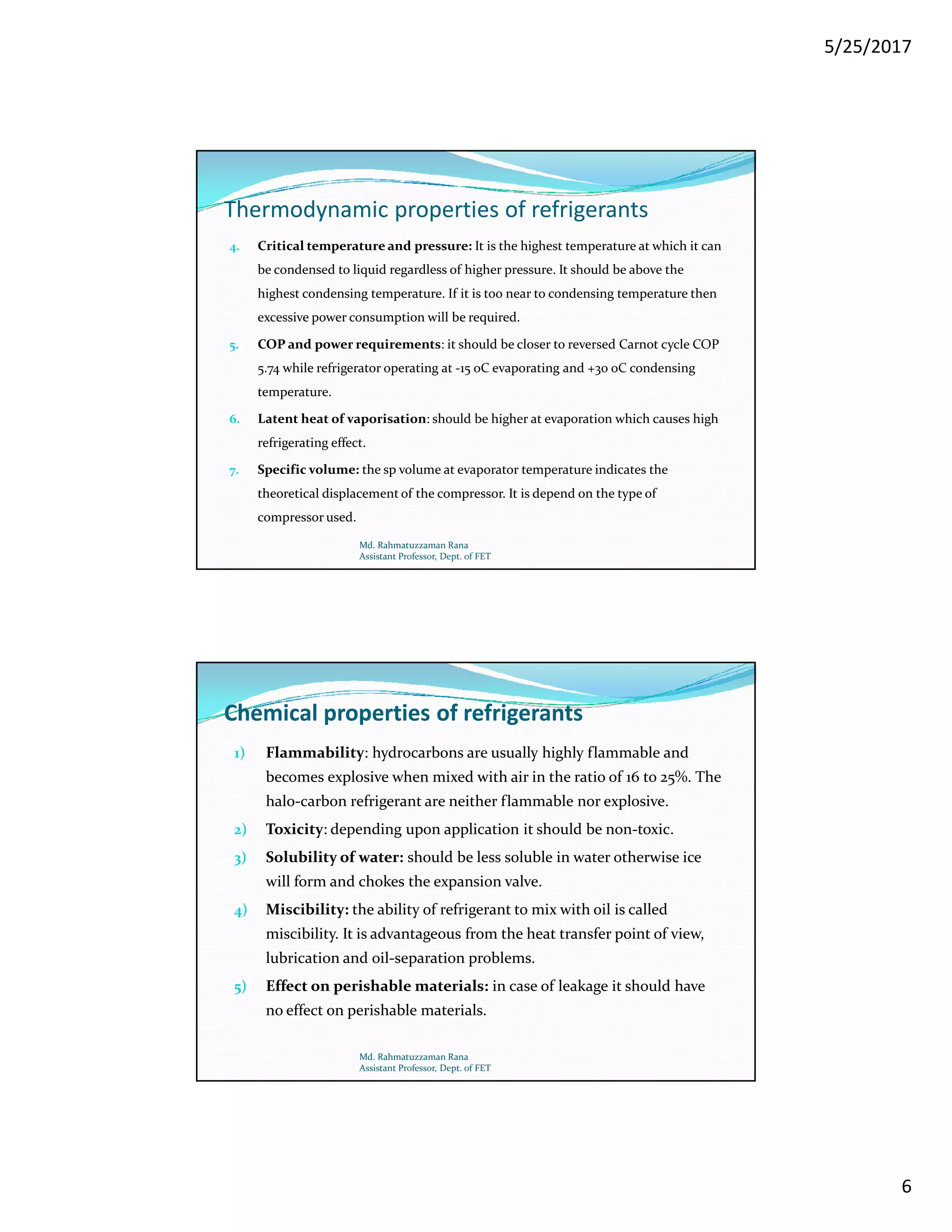 5/25/2017
6
Thermodynamic properties of refrigerants
4. Critical temperature and pressure: It is the highest temperature at which it can
be condensed to liquid regardless of higher pressure. It should be above the
highest condensing temperature. If it is too near to condensing temperature then
excessive power consumption will be required.
5. COP and power requirements: it should be closer to reversed Carnot cycle COP
5.74 while refrigerator operating at -15 oC evaporating and +30 oC condensing
temperature.
6. Latent heat of vaporisation: should be higher at evaporation which causes high
refrigerating effect.
7. Specific volume: the sp volume at evaporator temperature indicates the
theoretical displacement of the compressor. It is depend on the type of
compressor used.
Md. Rahmatuzzaman Rana
Assistant Professor, Dept. of FET
Chemical properties of refrigerants
1) Flammability: hydrocarbons are usually highly flammable and
becomes explosive when mixed with air in the ratio of 16 to 25%. The
halo-carbon refrigerant are neither flammable nor explosive.
2) Toxicity: depending upon application it should be non-toxic.
3) Solubility of water: should be less soluble in water otherwise ice
will form and chokes the expansion valve.
4) Miscibility: the ability of refrigerant to mix with oil is called
miscibility. It is advantageous from the heat transfer point of view,
lubrication and oil-separation problems.
5) Effect on perishable materials: in case of leakage it should have
no effect on perishable materials.
Md. Rahmatuzzaman Rana
Assistant Professor, Dept. of FET
 
