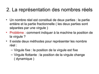 2. La représentation des nombres réels
• Un nombre réel est constitué de deux parties : la partie
  entière et la partie fractionnelle ( les deux parties sont
  séparées par une virgule )
• Problème : comment indiquer à la machine la position de
  la virgule ?
• Il existe deux méthodes pour représenter les nombre
  réel :
   – Virgule fixe : la position de la virgule est fixe
   – Virgule flottante : la position de la virgule change
      ( dynamique )
 