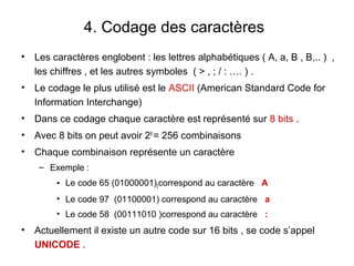 4. Codage des caractères
•   Les caractères englobent : les lettres alphabétiques ( A, a, B , B,.. ) ,
    les chiffres , et les autres symboles ( > , ; / : …. ) .
•   Le codage le plus utilisé est le ASCII (American Standard Code for
    Information Interchange)
•   Dans ce codage chaque caractère est représenté sur 8 bits .
•   Avec 8 bits on peut avoir 28 = 256 combinaisons
•   Chaque combinaison représente un caractère
     – Exemple :
         • Le code 65 (01000001)2correspond au caractère A
         • Le code 97 (01100001) correspond au caractère a
         • Le code 58 (00111010 )correspond au caractère :
•   Actuellement il existe un autre code sur 16 bits , se code s’appel
    UNICODE .
 