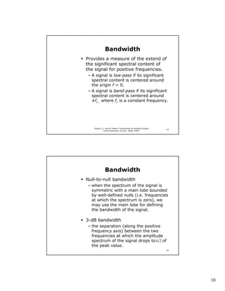 Bandwidth
Provides a measure of the extend of
the significant spectral content of
the signal for positive frequencies.
− A signal is low-pass if its significant
  spectral content is centered around
  the origin f = 0.
− A signal is band-pass if its significant
  spectral content is centered around
  ±fc , where fc is a constant frequency.




   Haykin, S., and M. Moher, Introduction to Analog & Digital
                                                                19
            Communications, 2nd ed., Wiley, 2007.




              Bandwidth
Null-to-null bandwidth
− when the spectrum of the signal is
  symmetric with a main lobe bounded
  by well-defined nulls (i.e. frequencies
  at which the spectrum is zero), we
  may use the main lobe for defining
  the bandwidth of the signal.

3-dB bandwidth
− the separation (along the positive
  frequency axis) between the two
  frequencies at which the amplitude
  spectrum of the signal drops to 1/ 2 of
  the peak value.
                                                                20




                                                                     10
 