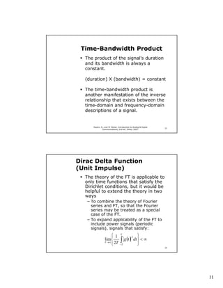Time-Bandwidth Product
  The product of the signal’s duration
  and its bandwidth is always a
  constant.

  (duration) X (bandwidth) = constant

  The time-bandwidth product is
  another manifestation of the inverse
  relationship that exists between the
  time-domain and frequency-domain
  descriptions of a signal.


      Haykin, S., and M. Moher, Introduction to Analog & Digital
                                                                   21
               Communications, 2nd ed., Wiley, 2007.




Dirac Delta Function
(Unit Impulse)
  The theory of the FT is applicable to
  only time functions that satisfy the
  Dirichlet conditions, but it would be
  helpful to extend the theory in two
  ways
   − To combine the theory of Fourier
     series and FT, so that the Fourier
     series may be treated as a special
     case of the FT.
   − To expand applicability of the FT to
     include power signals (periodic
     signals), signals that satisfy:
                       1          T
                                               
                                  ∫  g (t ) dt  < ∞
                                           2
                 lim 
                 T → ∞ 2T
                                 −T           
                                                                   22




                                                                        11
 