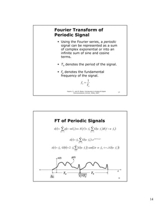Fourier Transform of
     Periodic Signal
               Using the Fourier series, a periodic
               signal can be represented as a sum
               of complex exponential or into an
               infinite sum of sine and cosine
               terms.

               To denotes the period of the signal.

               fo denotes the fundamental
               frequency of the signal.
                                                           1
                                                    fo =
                                                           To
                          Haykin, S., and M. Moher, Introduction to Analog & Digital
                                                                                                    27
                                   Communications, 2nd ed., Wiley, 2007.




     FT of Periodic Signals
                 ∞                                                    ∞
     x(t ) =   ∑ g (t − mT ) ⇔ X ( f ) = f ∑ G(n ⋅ f )δ ( f − n ⋅ f )
                                   0                            0                           o   0
               m = −∞                                               n = −∞


                                                ∞
                             x(t ) = f 0      ∑ G (n ⋅ f )⋅ e   0
                                                                          j 2π ⋅n⋅ f 0 ⋅t

                                              n = −∞
                                       ∞
x(t ) = f 0 ⋅ G (0 ) + 2 ⋅ f 0 ∑ G (n ⋅ f o ) ⋅ cos(2π ⋅ n ⋅ f 0 ⋅ t + ∠G (n ⋅ f o ))
                                       n =1



         x(t)                   g(t)




                                                                                                    t
                     T0                                             T0
t1                                             t1+T0
                                                                                                    28




                                                                                                         14
 