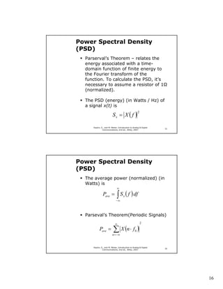Power Spectral Density
(PSD)
  Parserval’s Theorem – relates the
  energy associated with a time-
  domain function of finite energy to
  the Fourier transform of the
  function. To calculate the PSD, it’s
  necessary to assume a resistor of 1
  (normalized).

  The PSD (energy) (in Watts / Hz) of
  a signal x(t) is

                         Sx = X ( f )
                                                     2



     Haykin, S., and M. Moher, Introduction to Analog & Digital
                                                                  31
              Communications, 2nd ed., Wiley, 2007.




Power Spectral Density
(PSD)
  The average power (normalized) (in
  Watts) is
                              ∞
               Pave =         ∫ S ( f ) df
                             −∞
                                     x




  Parseval’s Theorem(Periodic Signals)
                            ∞                            2

           Pave =         ∑ X (n ⋅ f )
                         n = −∞
                                                 0




     Haykin, S., and M. Moher, Introduction to Analog & Digital
                                                                  32
              Communications, 2nd ed., Wiley, 2007.




                                                                       16
 