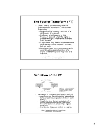 The Fourier Transform (FT)
  The FT relates the frequency-domain
  description of a signal to its time-domain
  description.
   − Determine the frequency content of a
     continuous-time signal.
   − Evaluates what happens to this
     frequency content when the signal is
     passed through a linear time-invariant
     (LTI) system.
   − A signal can only be strictly limited in the
     time domain or the frequency domain,
     but not both.
   − Bandwidth is an important parameter in
     describing the spectral content of a
     signal and the frequency response of a
     LTI filter.
       Haykin, S., and M. Moher, Introduction to Analog & Digital
                                                                    3
                Communications, 2nd ed., Wiley, 2007.




Definition of the FT




  Advantages of using frequency-domain analysis
   − Resolution into eternal sinusoids presents the
     behavior as the superposition of steady-state
     effects.
   − Usually the time-domain analysis involves
     solving differential equations, but in the
     frequency domain involves simple algebra
     equations.
   − Provides the frequency content of a signal.

       Haykin, S., and M. Moher, Introduction to Analog & Digital
                                                                    4
                Communications, 2nd ed., Wiley, 2007.




                                                                        2
 