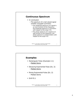 Continuous Spectrum
  In conclusion
  − The spectrum of a real-valued signal
    exhibits conjugate symmetry.
         The amplitude spectrum of a signal is
         an even function of the frequency;
         the amplitude spectrum is symmetric
         with respect to the origin f=0.
         The phase spectrum of a signal is an
         odd function of the frequency; the
         phase spectrum is antisymmetric with
         respect to the origin f=0




      Haykin, S., and M. Moher, Introduction to Analog & Digital
                                                                   7
               Communications, 2nd ed., Wiley, 2007.




Examples
  Rectangular Pulse (Example 2.1)
   − Matlab Demo

  Decaying Exponential Pulse (Ex. 2)
  − Matlab Demo

  Rising Exponential Pulse (Ex. 2)
   − Matlab Demo

  Drill P2.1



      Haykin, S., and M. Moher, Introduction to Analog & Digital
                                                                   8
               Communications, 2nd ed., Wiley, 2007.




                                                                       4
 
