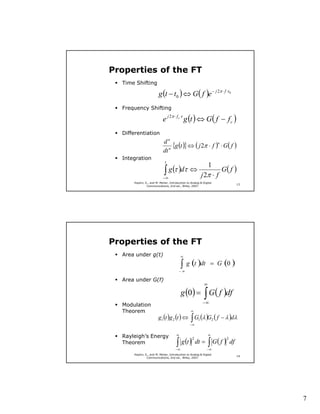 Properties of the FT
  Time Shifting

                        g (t − t0 ) ⇔ G ( f )e − j 2π ⋅ f ⋅t0
  Frequency Shifting

                           e j 2π ⋅ f c ⋅t g (t ) ⇔ G ( f − f c )
  Differentiation
                           dn
                              n
                                {g (t )} ⇔ ( j 2π ⋅ f )n ⋅ G( f )
                           dt
  Integration
                             t
                                                              1
                            ∫ g (τ )dτ ⇔
                           −∞
                                                        j 2π ⋅ f
                                                                   G( f )
      Haykin, S., and M. Moher, Introduction to Analog & Digital
                                                                                  13
               Communications, 2nd ed., Wiley, 2007.




Properties of the FT
  Area under g(t)                        ∞


                                       −∞
                                         ∫ g (t )dt            = G (0 )

  Area under G(f)
                                                          ∞
                                         g (0 ) = ∫ G ( f )df
                                                         −∞
  Modulation
  Theorem                                       ∞
                        g1 (t )g 2 (t ) ⇔ ∫ G1 (λ )G2 ( f − λ )dλ
                                               −∞


  Rayleigh’s Energy                  ∞                        ∞

                                     ∫ g (t )                 ∫ G( f )
                                                 2                       2
  Theorem                                            dt =                    df
                                    −∞                      −∞
      Haykin, S., and M. Moher, Introduction to Analog & Digital
                                                                                  14
               Communications, 2nd ed., Wiley, 2007.




                                                                                       7
 