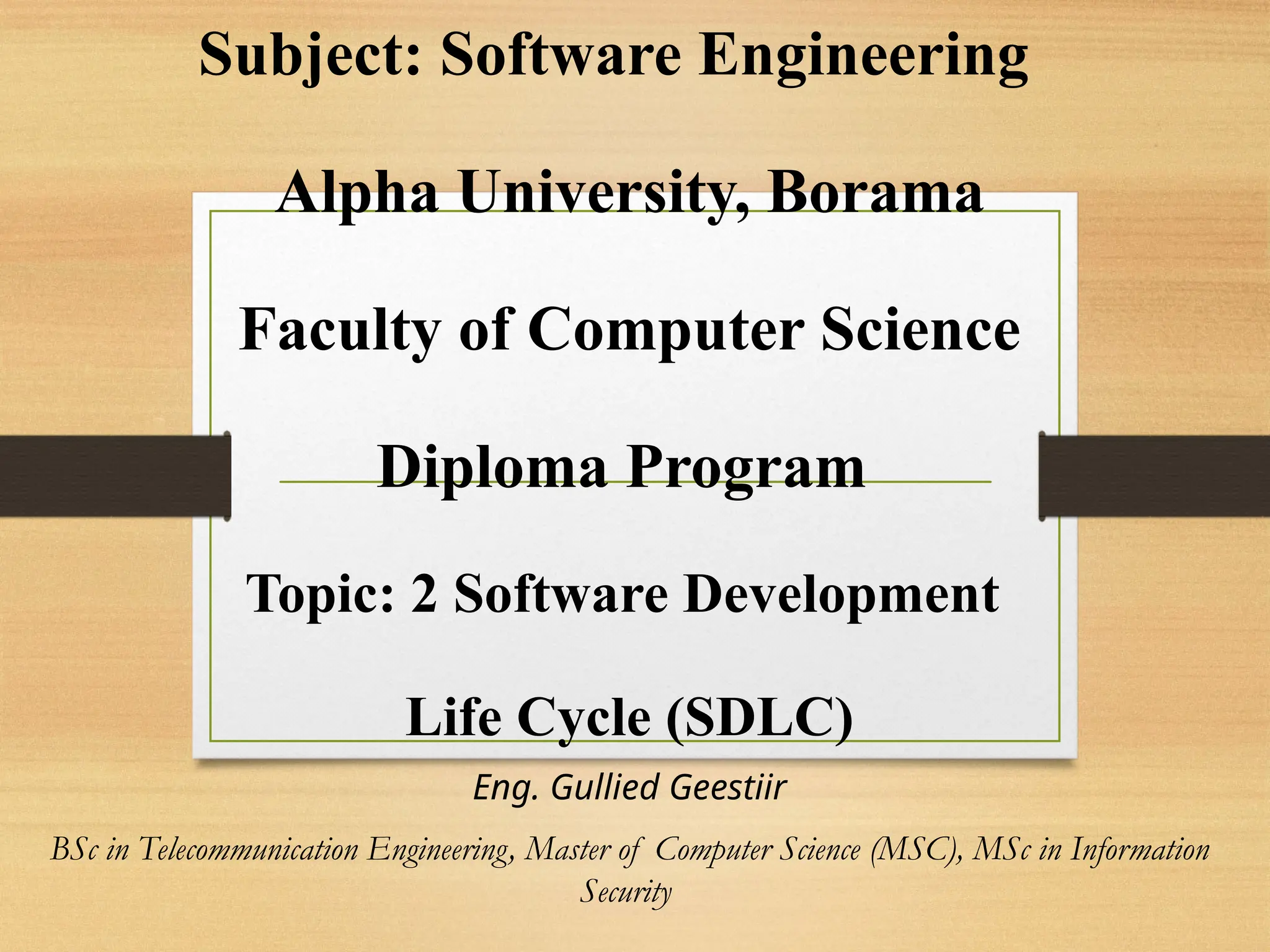 Subject: Software Engineering
Alpha University, Borama
Faculty of Computer Science
Diploma Program
Topic: 2 Software Development
Life Cycle (SDLC)
Eng. Gullied Geestiir
BSc in Telecommunication Engineering, Master of Computer Science (MSC), MSc in Information
Security
 
