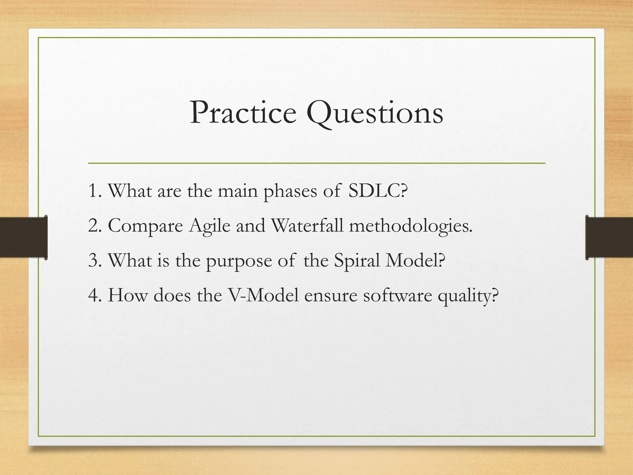 Practice Questions
1. What are the main phases of SDLC?
2. Compare Agile and Waterfall methodologies.
3. What is the purpose of the Spiral Model?
4. How does the V-Model ensure software quality?
 