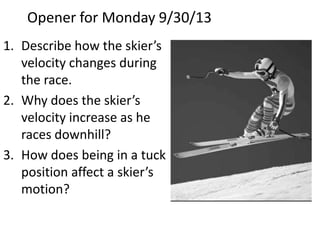 Opener for Monday 9/30/13
1. Describe how the skier’s
velocity changes during
the race.
2. Why does the skier’s
velocity increase as he
races downhill?
3. How does being in a tuck
position affect a skier’s
motion?

 