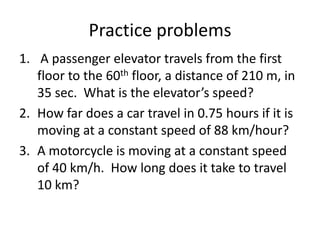 Practice problems
1. A passenger elevator travels from the first
floor to the 60th floor, a distance of 210 m, in
35 sec. What is the elevator’s speed?
2. How far does a car travel in 0.75 hours if it is
moving at a constant speed of 88 km/hour?
3. A motorcycle is moving at a constant speed
of 40 km/h. How long does it take to travel
10 km?

 