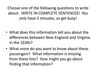 Choose one of the following questions to write
about. WRITE IN COMPLETE SENTENCES! You
      only have 5 minutes, so get busy!


• What does this information tell you about the
  differences between New England and Virginia
  in the 1630s?
• What more do you want to know about these
  passengers? What information is missing
  from these lists? How might you go about
  finding that information?
 