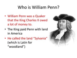 Who is William Penn?
• William Penn was a Quaker
  that the King Charles II owed
  a lot of money to.
• The King paid Penn with land
  in America
• He called the land “Sylvania”
  (which is Latin for
  “woodland”)
 