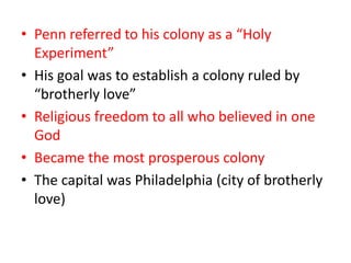 • Penn referred to his colony as a “Holy
  Experiment”
• His goal was to establish a colony ruled by
  “brotherly love”
• Religious freedom to all who believed in one
  God
• Became the most prosperous colony
• The capital was Philadelphia (city of brotherly
  love)
 