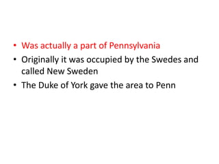 • Was actually a part of Pennsylvania
• Originally it was occupied by the Swedes and
  called New Sweden
• The Duke of York gave the area to Penn
 