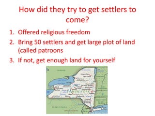 How did they try to get settlers to
               come?
1. Offered religious freedom
2. Bring 50 settlers and get large plot of land
   (called patroons
3. If not, get enough land for yourself
 