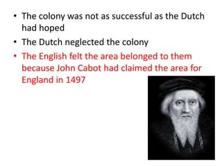 • The colony was not as successful as the Dutch
  had hoped
• The Dutch neglected the colony
• The English felt the area belonged to them
  because John Cabot had claimed the area for
  England in 1497
 