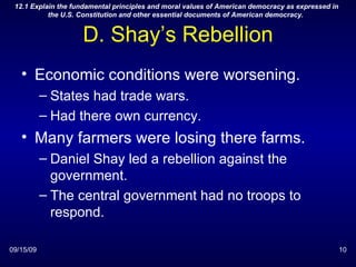 D. Shay’s Rebellion Economic conditions were worsening. States had trade wars. Had there own currency. Many farmers were losing there farms. Daniel Shay led a rebellion against the government. The central government had no troops to respond. 09/15/09 12.1 Explain the fundamental principles and moral values of American democracy as expressed in the U.S. Constitution and other essential documents of American democracy.  