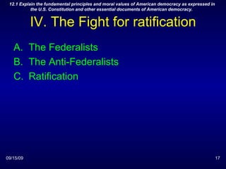 IV. The Fight for ratification The Federalists The Anti-Federalists Ratification 09/15/09 12.1 Explain the fundamental principles and moral values of American democracy as expressed in the U.S. Constitution and other essential documents of American democracy.  