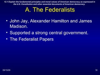 A. The Federalists John Jay, Alexander Hamilton and James Madison. Supported a strong central government. The Federalist Papers 09/15/09 12.1 Explain the fundamental principles and moral values of American democracy as expressed in the U.S. Constitution and other essential documents of American democracy.  