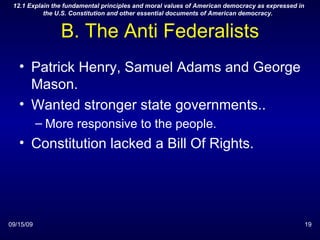 B. The Anti Federalists Patrick Henry, Samuel Adams and George Mason. Wanted stronger state governments.. More responsive to the people. Constitution lacked a Bill Of Rights. 09/15/09 12.1 Explain the fundamental principles and moral values of American democracy as expressed in the U.S. Constitution and other essential documents of American democracy.  