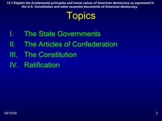 Topics The State Governments The Articles of Confederation The Constitution Ratification 09/15/09 12.1 Explain the fundamental principles and moral values of American democracy as expressed in the U.S. Constitution and other essential documents of American democracy.  