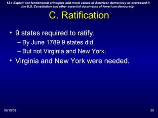C. Ratification 9 states required to ratify. By June 1789 9 states did. But not Virginia and New York. Virginia and New York were needed. 09/15/09 12.1 Explain the fundamental principles and moral values of American democracy as expressed in the U.S. Constitution and other essential documents of American democracy.  
