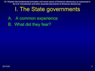 I. The State governments A common experience What did they fear? 09/15/09 12.1 Explain the fundamental principles and moral values of American democracy as expressed in the U.S. Constitution and other essential documents of American democracy.  