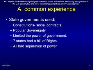 A. common experience State governments used: Constitutions- social contracts Popular Sovereignty Limited the power of government. 7 states had a bill of Rights All had separation of power 09/15/09 12.1 Explain the fundamental principles and moral values of American democracy as expressed in the U.S. Constitution and other essential documents of American democracy.  