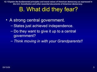 B. What did they fear? A strong central government. States just achieved independence. Do they want to give it up to a central government? Think moving in with your Grandparents!! 09/15/09 12.1 Explain the fundamental principles and moral values of American democracy as expressed in the U.S. Constitution and other essential documents of American democracy.  