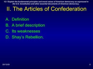 II. The Articles of Confederation Definition A brief description Its weaknesses Shay’s Rebellion. 09/15/09 12.1 Explain the fundamental principles and moral values of American democracy as expressed in the U.S. Constitution and other essential documents of American democracy.  
