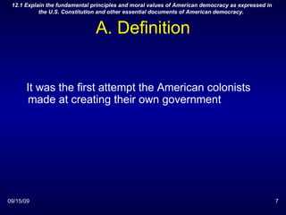 A. Definition 09/15/09 12.1 Explain the fundamental principles and moral values of American democracy as expressed in the U.S. Constitution and other essential documents of American democracy.  It was the first attempt the American colonists made at creating their own government 
