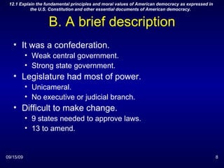 B. A brief description It was a confederation. Weak central government. Strong state government. Legislature had most of power. Unicameral. No executive or judicial branch. Difficult to make change. 9 states needed to approve laws. 13 to amend. 09/15/09 12.1 Explain the fundamental principles and moral values of American democracy as expressed in the U.S. Constitution and other essential documents of American democracy.  
