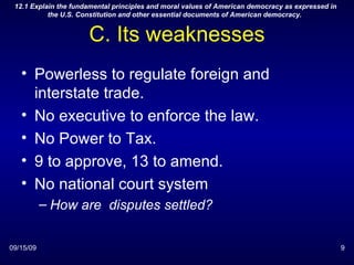 C. Its weaknesses Powerless to regulate foreign and interstate trade. No executive to enforce the law. No Power to Tax. 9 to approve, 13 to amend. No national court system How are  disputes settled? 09/15/09 12.1 Explain the fundamental principles and moral values of American democracy as expressed in the U.S. Constitution and other essential documents of American democracy.  