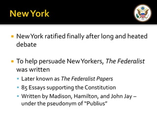  New York ratified finally after long and heated 
debate 
 To help persuade New Yorkers, The Federalist 
was written 
 Later known as The Federalist Papers 
 85 Essays supporting the Constitution 
 Written by Madison, Hamilton, and John Jay – 
under the pseudonym of “Publius” 
 