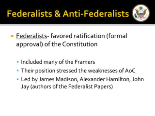  Federalists- favored ratification (formal 
approval) of the Constitution 
 Included many of the Framers 
 Their position stressed the weaknesses of AoC 
 Led by James Madison, Alexander Hamilton, John 
Jay (authors of the Federalist Papers) 
 