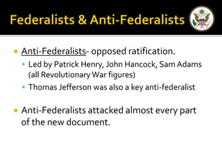  Anti-Federalists- opposed ratification. 
 Led by Patrick Henry, John Hancock, Sam Adams 
(all Revolutionary War figures) 
 Thomas Jefferson was also a key anti-federalist 
 Anti-Federalists attacked almost every part 
of the new document. 
 
