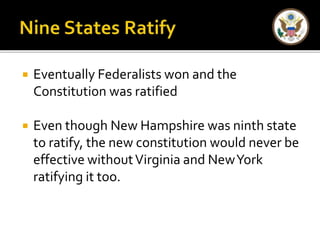  Eventually Federalists won and the 
Constitution was ratified 
 Even though New Hampshire was ninth state 
to ratify, the new constitution would never be 
effective without Virginia and New York 
ratifying it too. 
 
