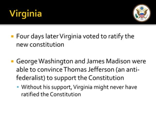  Four days later Virginia voted to ratify the 
new constitution 
 George Washington and James Madison were 
able to convince Thomas Jefferson (an anti-federalist) 
to support the Constitution 
 Without his support, Virginia might never have 
ratified the Constitution 
 