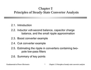 Fundamentals of Power Electronics Chapter 2: Principles of steady-state converter analysis
1
Chapter 2
Principles of Steady-State Converter Analysis
2.1. Introduction
2.2. Inductor volt-second balance, capacitor charge
balance, and the small ripple approximation
2.3. Boost converter example
2.4. Cuk converter example
2.5. Estimating the ripple in converters containing two-
pole low-pass filters
2.6. Summary of key points
 