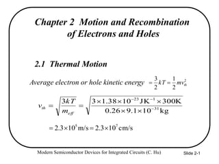 Modern Semiconductor Devices for Integrated Circuits (C. Hu) Slide 2-1
Chapter 2 Motion and Recombination
of Electrons and Holes
2.1 Thermal Motion
Average electron or hole kinetic energy 2
2
1
2
3
thmvkT 
kg101.926.0
K300JK1038.133
31
123





eff
th
m
kT
v
cm/s103.2m/s103.2 75

 