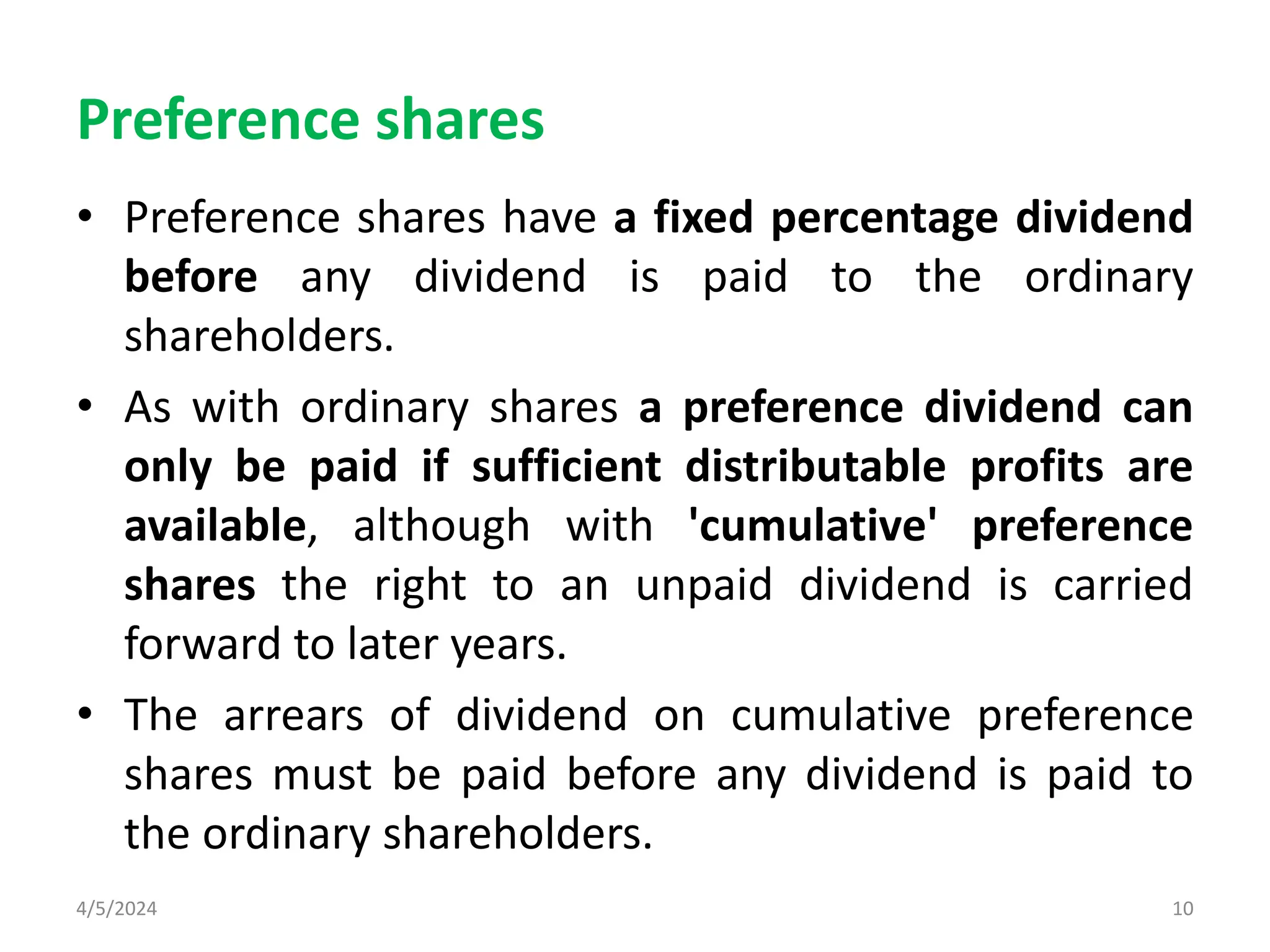 Preference shares
• Preference shares have a fixed percentage dividend
before any dividend is paid to the ordinary
shareholders.
• As with ordinary shares a preference dividend can
only be paid if sufficient distributable profits are
available, although with 'cumulative' preference
shares the right to an unpaid dividend is carried
forward to later years.
• The arrears of dividend on cumulative preference
shares must be paid before any dividend is paid to
the ordinary shareholders.
4/5/2024 10
 