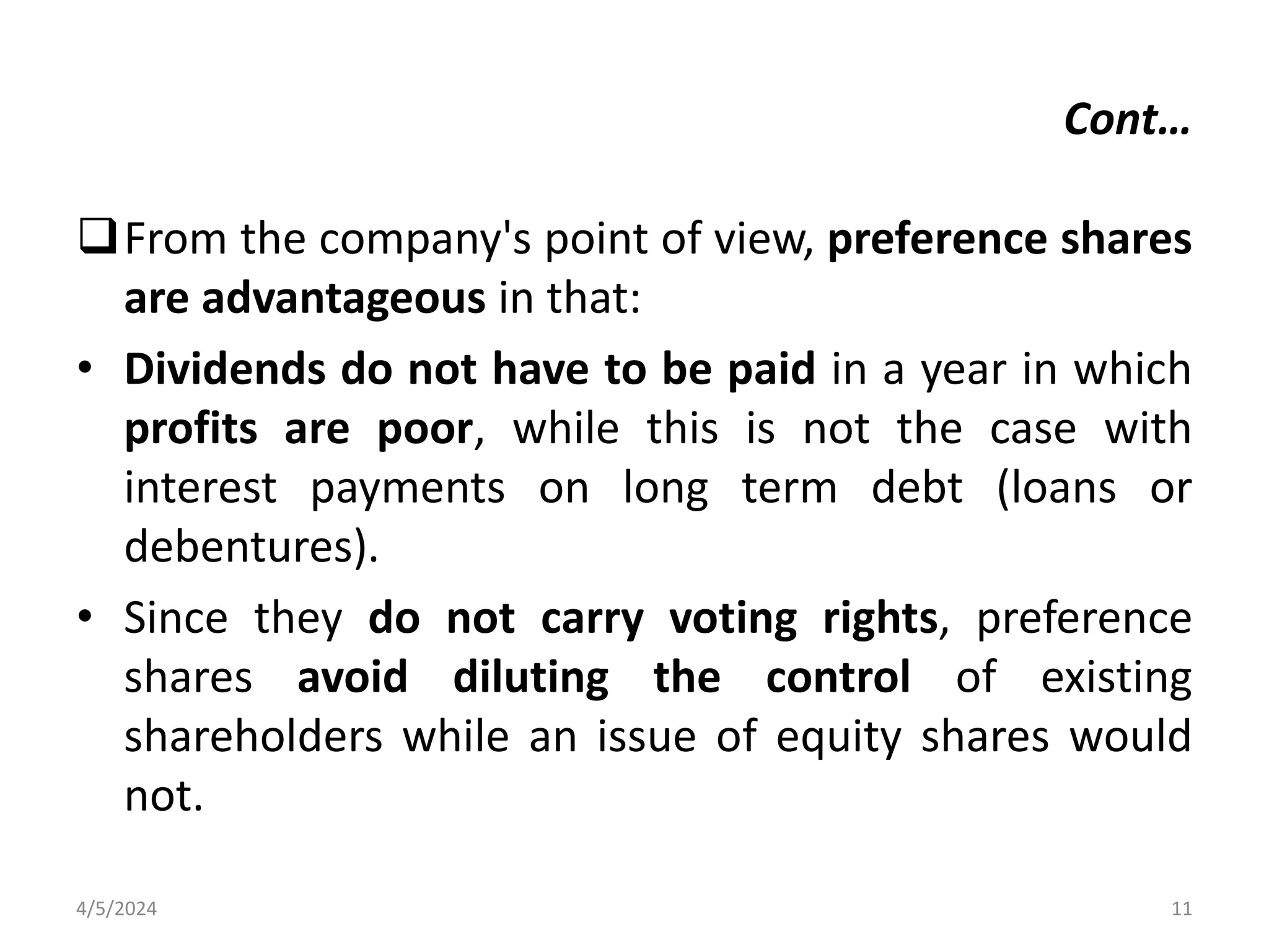 From the company's point of view, preference shares
are advantageous in that:
• Dividends do not have to be paid in a year in which
profits are poor, while this is not the case with
interest payments on long term debt (loans or
debentures).
• Since they do not carry voting rights, preference
shares avoid diluting the control of existing
shareholders while an issue of equity shares would
not.
4/5/2024 11
Cont…
 
