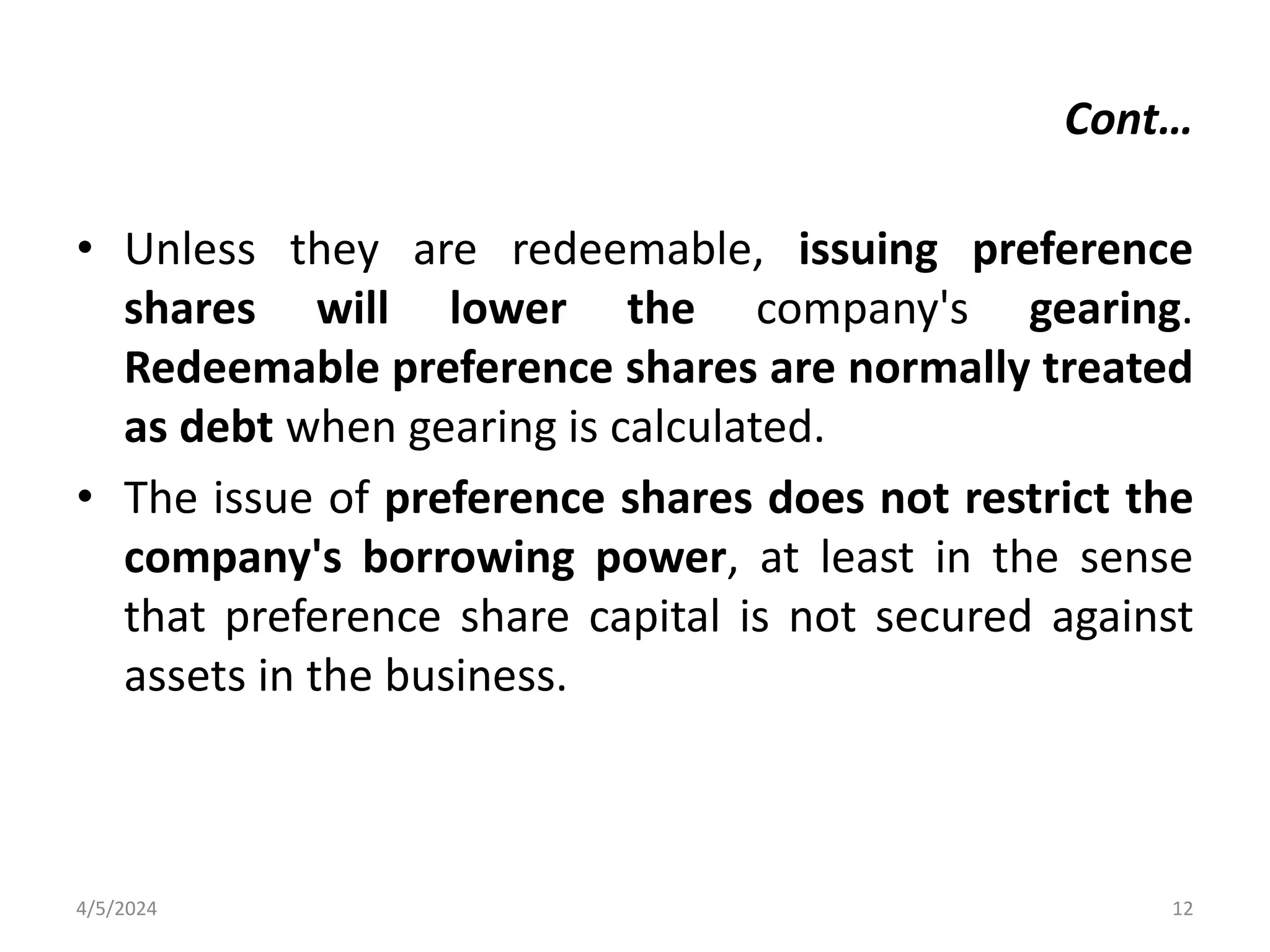 • Unless they are redeemable, issuing preference
shares will lower the company's gearing.
Redeemable preference shares are normally treated
as debt when gearing is calculated.
• The issue of preference shares does not restrict the
company's borrowing power, at least in the sense
that preference share capital is not secured against
assets in the business.
4/5/2024 12
Cont…
 