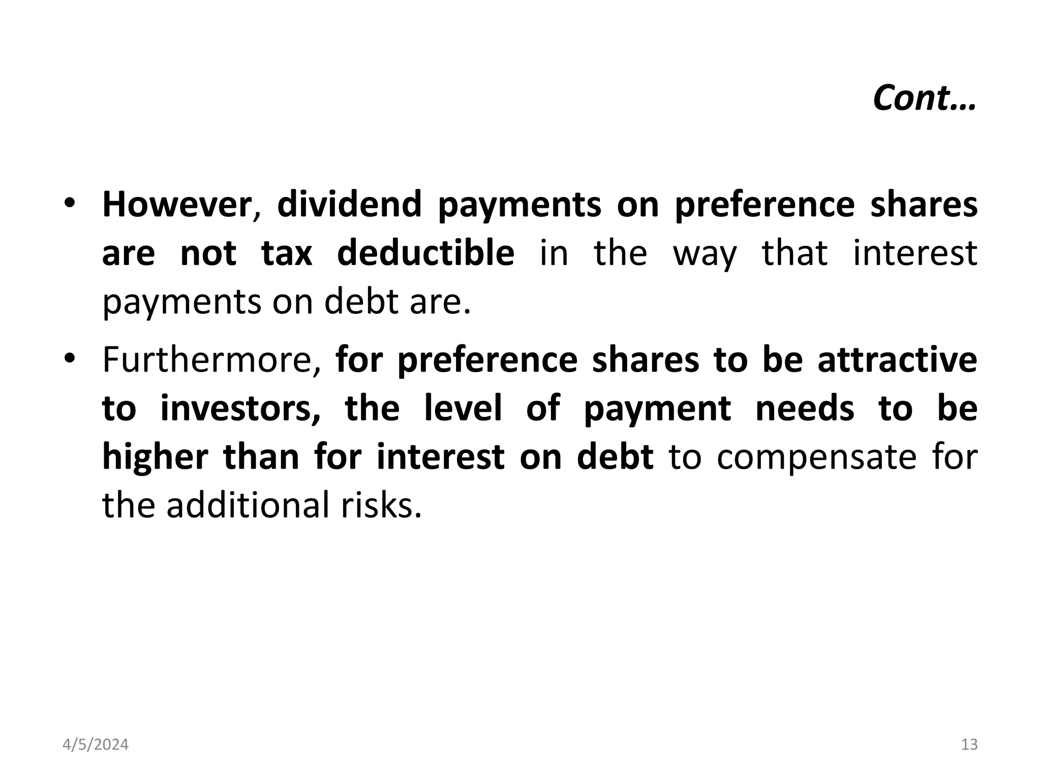 • However, dividend payments on preference shares
are not tax deductible in the way that interest
payments on debt are.
• Furthermore, for preference shares to be attractive
to investors, the level of payment needs to be
higher than for interest on debt to compensate for
the additional risks.
4/5/2024 13
Cont…
 