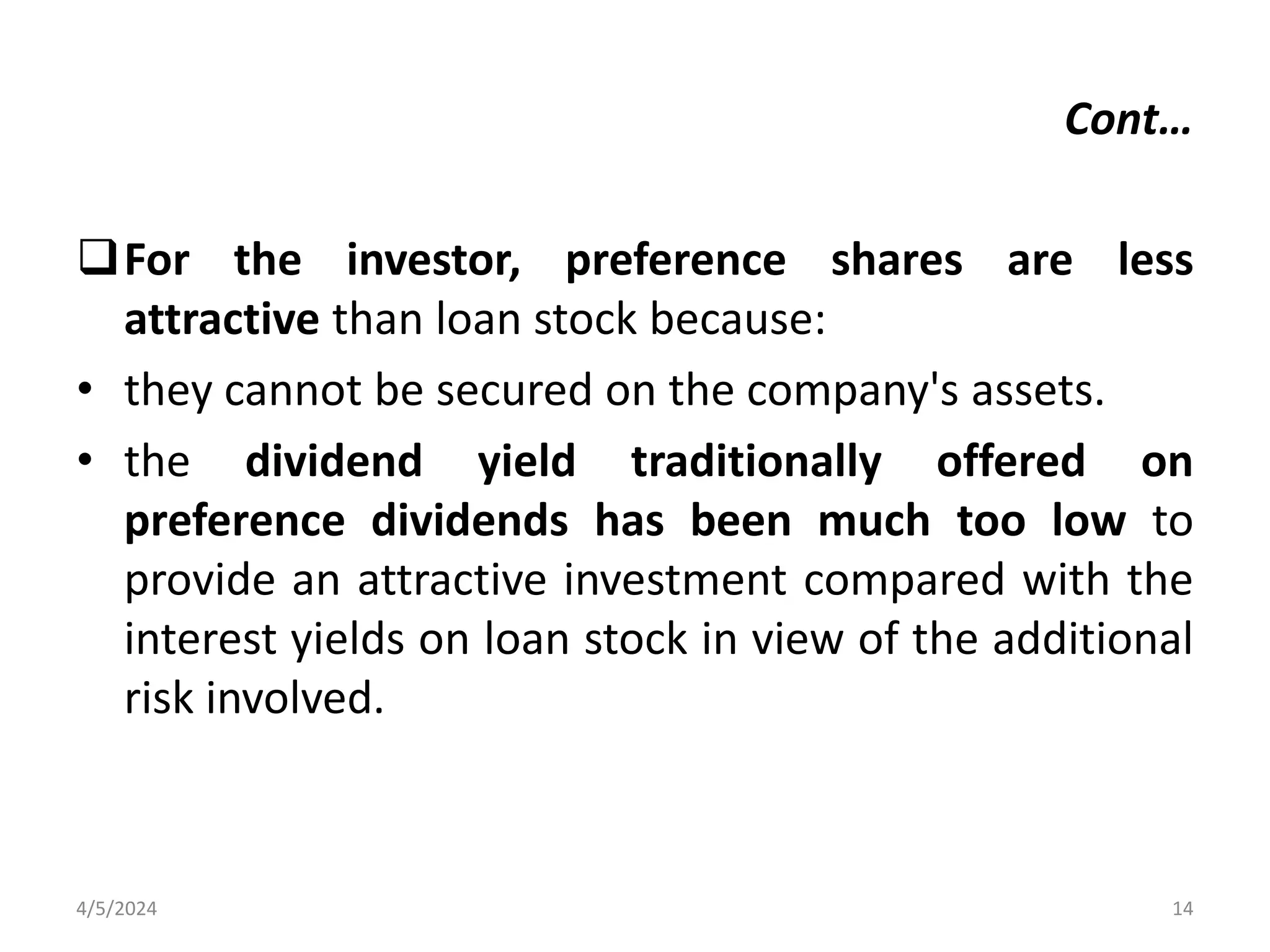 For the investor, preference shares are less
attractive than loan stock because:
• they cannot be secured on the company's assets.
• the dividend yield traditionally offered on
preference dividends has been much too low to
provide an attractive investment compared with the
interest yields on loan stock in view of the additional
risk involved.
4/5/2024 14
Cont…
 