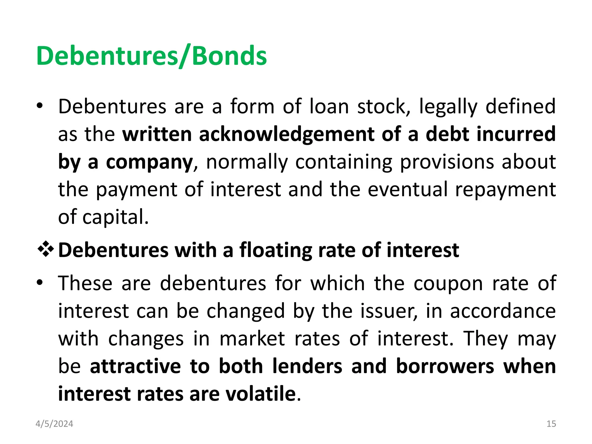 Debentures/Bonds
• Debentures are a form of loan stock, legally defined
as the written acknowledgement of a debt incurred
by a company, normally containing provisions about
the payment of interest and the eventual repayment
of capital.
Debentures with a floating rate of interest
• These are debentures for which the coupon rate of
interest can be changed by the issuer, in accordance
with changes in market rates of interest. They may
be attractive to both lenders and borrowers when
interest rates are volatile.
4/5/2024 15
 