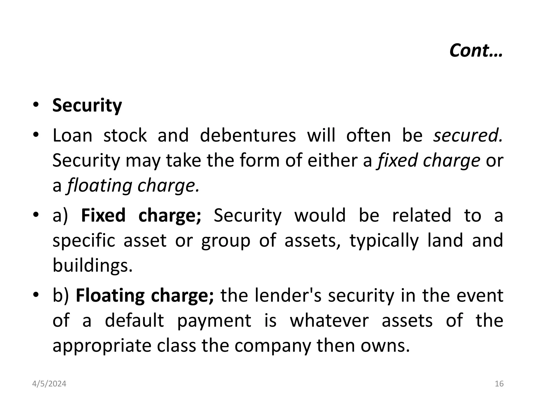 Cont…
• Security
• Loan stock and debentures will often be secured.
Security may take the form of either a fixed charge or
a floating charge.
• a) Fixed charge; Security would be related to a
specific asset or group of assets, typically land and
buildings.
• b) Floating charge; the lender's security in the event
of a default payment is whatever assets of the
appropriate class the company then owns.
4/5/2024 16
 