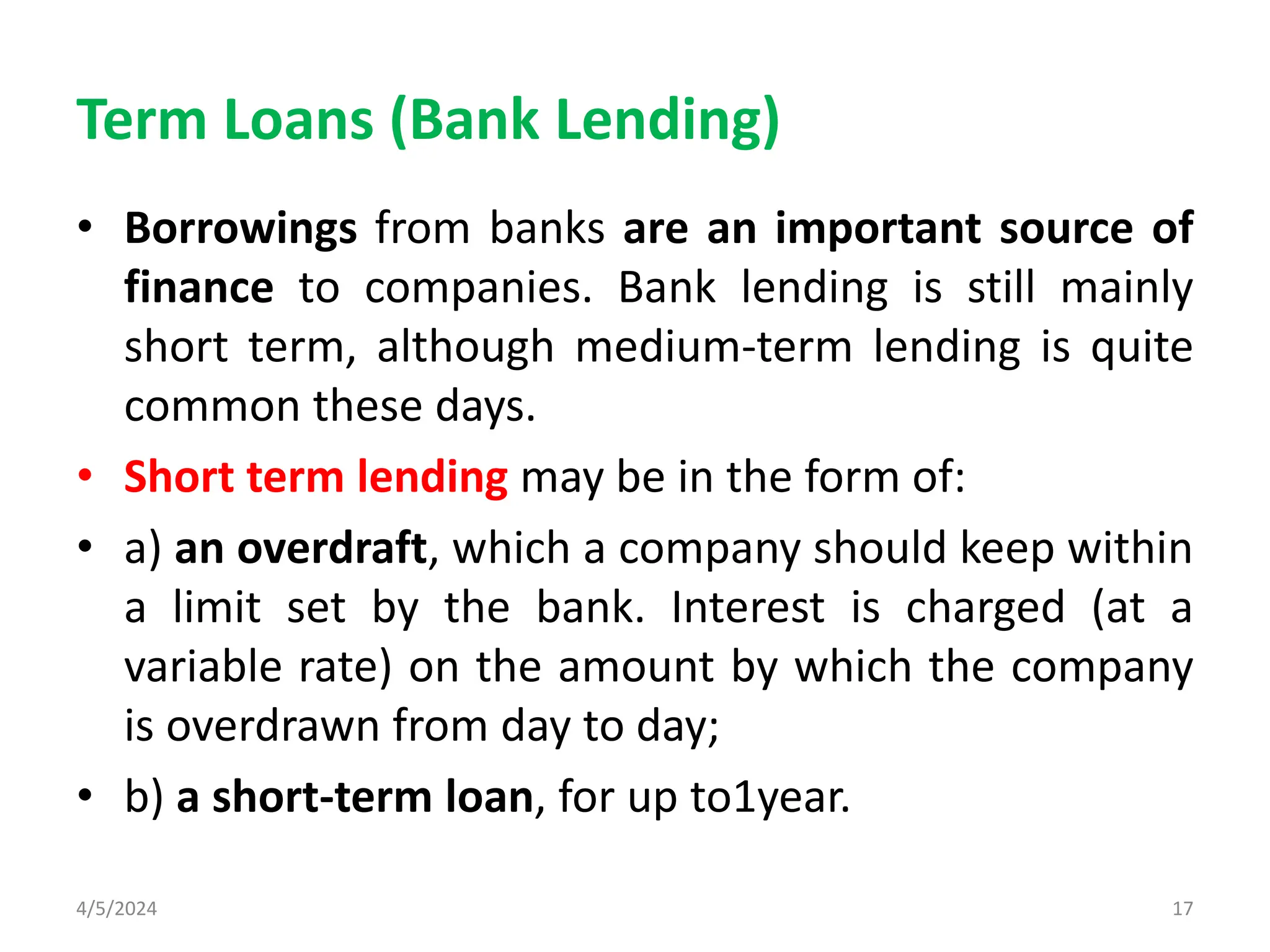 Term Loans (Bank Lending)
• Borrowings from banks are an important source of
finance to companies. Bank lending is still mainly
short term, although medium-term lending is quite
common these days.
• Short term lending may be in the form of:
• a) an overdraft, which a company should keep within
a limit set by the bank. Interest is charged (at a
variable rate) on the amount by which the company
is overdrawn from day to day;
• b) a short-term loan, for up to1year.
4/5/2024 17
 