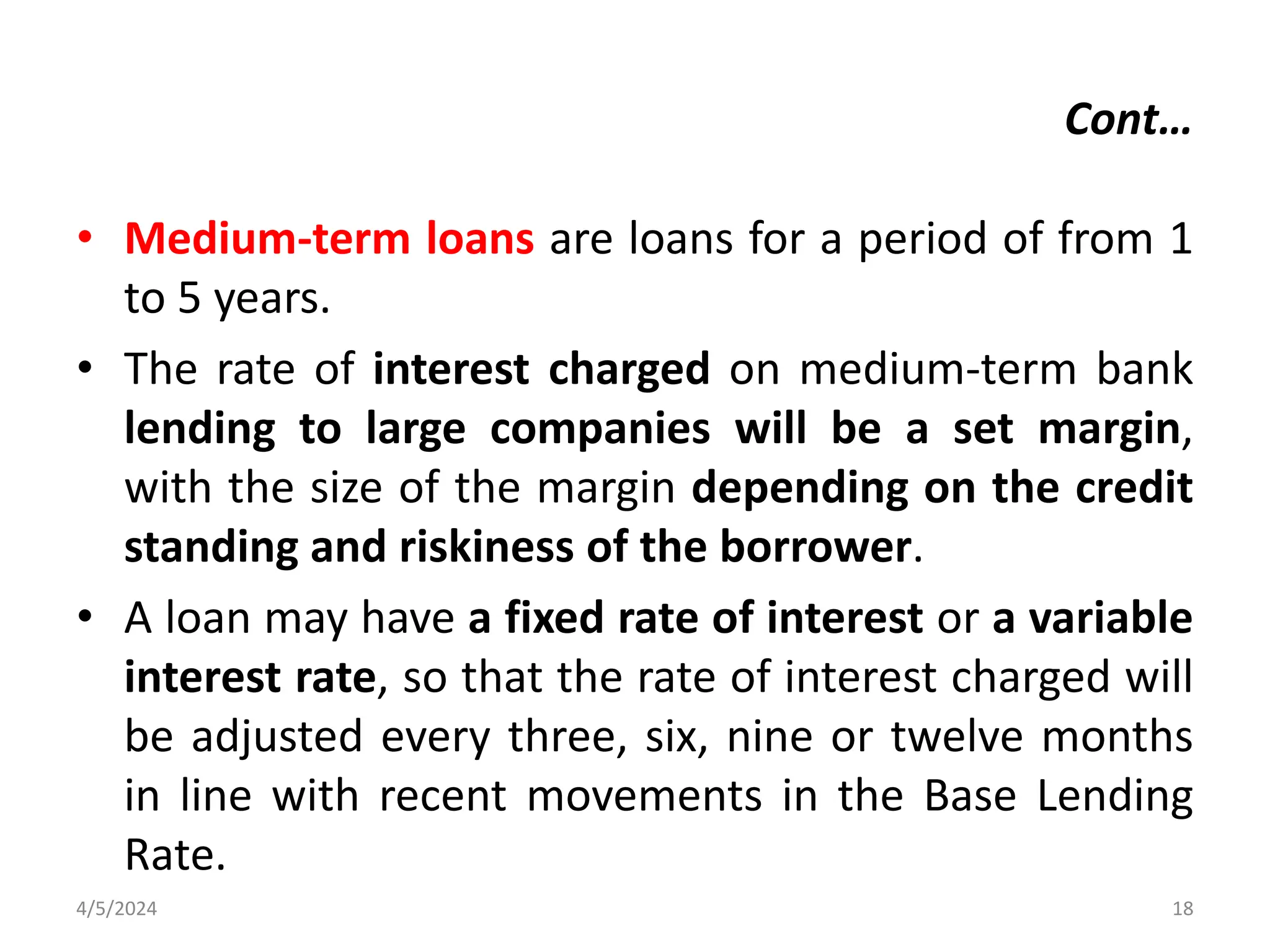 Cont…
• Medium-term loans are loans for a period of from 1
to 5 years.
• The rate of interest charged on medium-term bank
lending to large companies will be a set margin,
with the size of the margin depending on the credit
standing and riskiness of the borrower.
• A loan may have a fixed rate of interest or a variable
interest rate, so that the rate of interest charged will
be adjusted every three, six, nine or twelve months
in line with recent movements in the Base Lending
Rate.
4/5/2024 18
 
