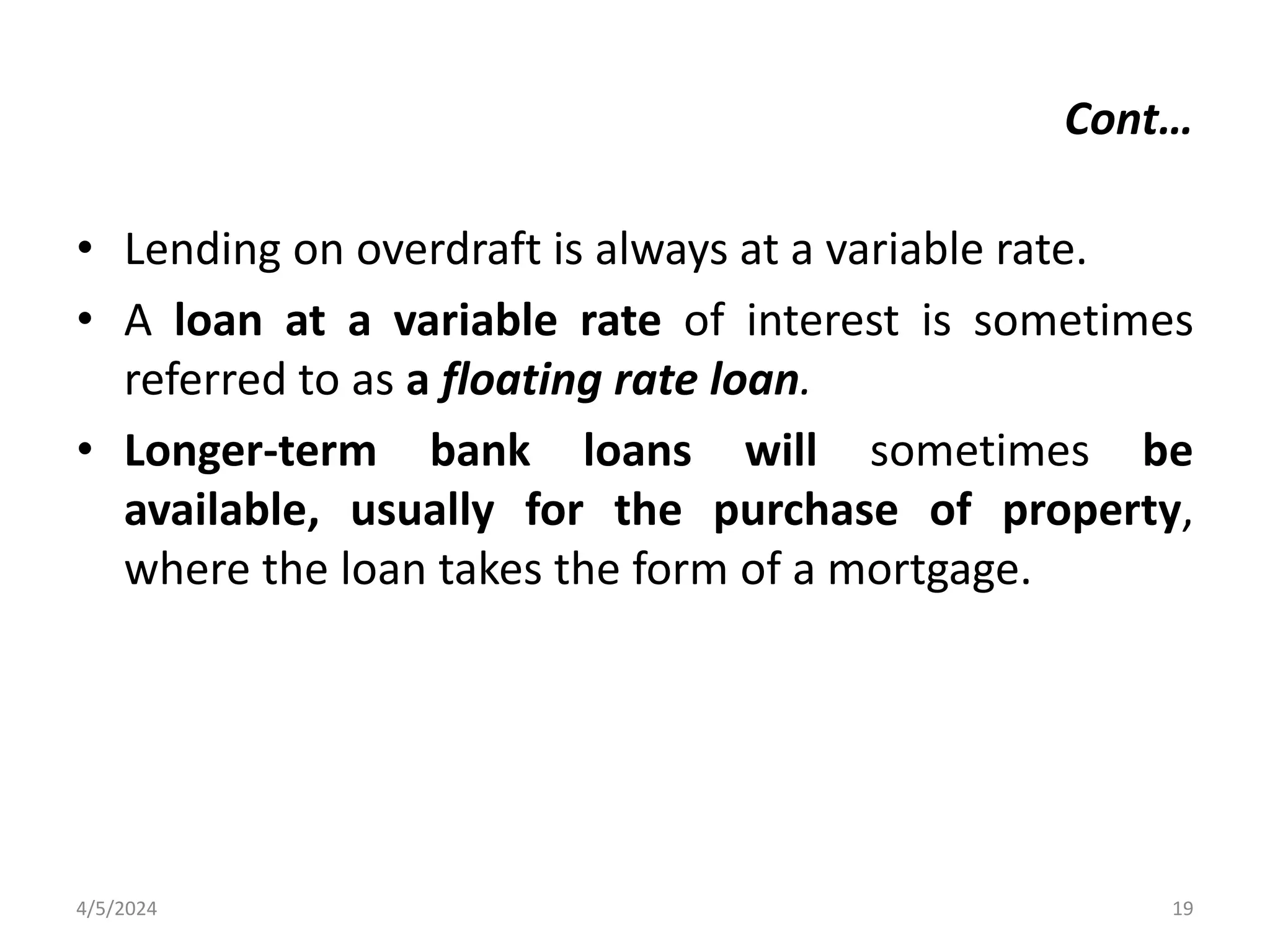 • Lending on overdraft is always at a variable rate.
• A loan at a variable rate of interest is sometimes
referred to as a floating rate loan.
• Longer-term bank loans will sometimes be
available, usually for the purchase of property,
where the loan takes the form of a mortgage.
4/5/2024 19
Cont…
 
